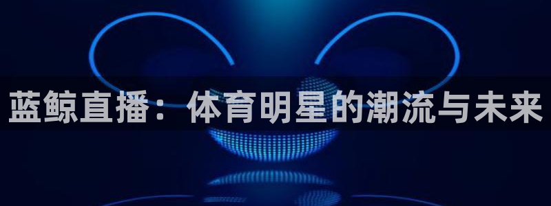 雨燕360体育免费直播高清视频大全：蓝鲸直播：体育明星的潮流与未来
